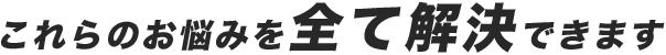 これらのお悩みを全て解決できます